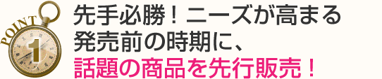 先手必勝!ニーズが高まる発売前の時期に、話題の商品を先行販売!