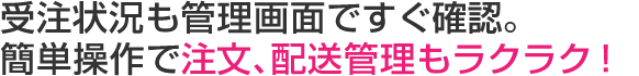 受注状況も管理画面ですぐ確認。かんたん操作で注文、配送管理もラクラク!